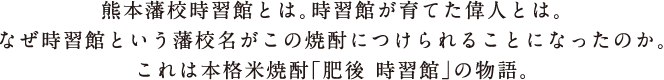 熊本藩校時習館とは。時習館が育てた偉人とは。なぜ時習館という藩校名がこの焼酎につけられることになったのか。これは本格米焼酎「肥後 時習館」の物語。