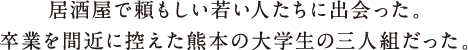 居酒屋で頼もしい若い人たちに出会った。卒業を間近に控えた熊本の大学生の三人組だった。