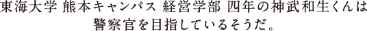 東海大学 熊本キャンパス 経営学部 四年の神武和生くんは警察官を目指しているそうだ。