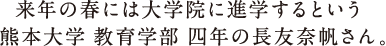 来年の春には大学院に進学するという 熊本大学 教育学部の長友奈帆さん。