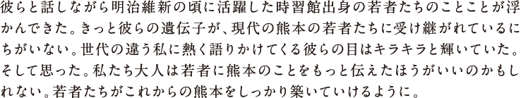 彼らと話しながら明治維新の頃に活躍した時習館出身の若者たちのことが浮かんできた。きっと彼らの魂が、現代の熊本の若者たちに受け継がれているにちがいない。世代の違う私に熱く語りかけてくる彼らの目はキラキラと輝いていた。そして思った。私たち大人は若者に熊本のことをもっと伝えたほうがいいのかもしれない。若者たちがこれからの熊本をしっかり築いていけるように。