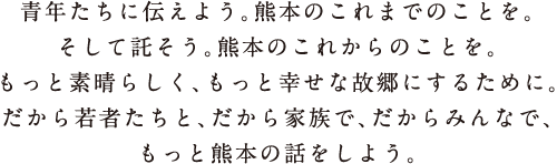 青年たちに伝えよう。熊本のこれまでのことを。そして託そう。熊本のこれからのことを。もっと素晴らしく、もっと幸せな故郷にするために。だから若者たちと、だから家族で、だからみんなで、もっと熊本の話をしよう。