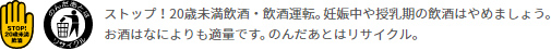 ストップ！20歳未満飲酒・飲酒運転。 妊娠中や授乳期の飲酒はやめましょう。お酒はなによりも適量です。 のんだあとはリサイクル。