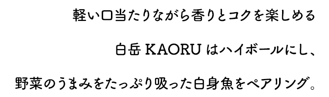 軽い口当たりながら香りとコクを楽しめる白岳KAORUはハイボールにし、野菜のうまみをたっぷり吸った白身魚をペアリング。