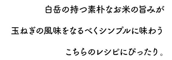 白岳の持つ素朴なお米の旨みが玉ねぎの風味をなるべくシンプルに味わうこちらのレシピにぴったり。