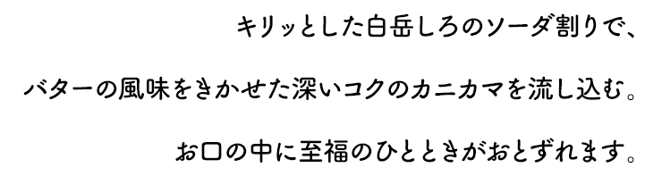 キリッとしたしろの炭酸割りで、バターの風味をきかせた深いコクのカニカマを流し込む。お口の中に至福のひとときがおとずれます。