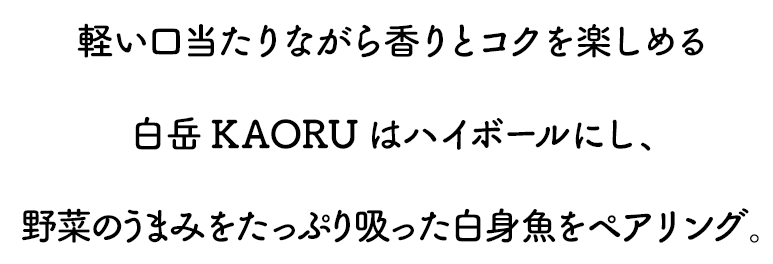 軽い口当たりながら香りとコクを楽しめる白岳KAORUはハイボールにし、野菜のうまみをたっぷり吸った白身魚をペアリング。