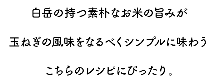 白岳の持つ素朴なお米の旨みが玉ねぎの風味をなるべくシンプルに味わうこちらのレシピにぴったり。