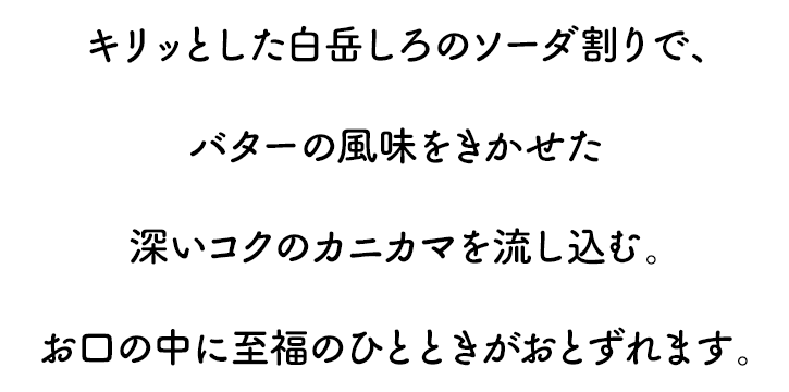 キリッとしたしろの炭酸割りで、バターの風味をきかせた深いコクのカニカマを流し込む。お口の中に至福のひとときがおとずれます。